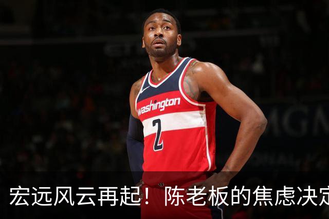 宏远风云再起！陈老板的焦虑决定与杨溢的崛起之路
