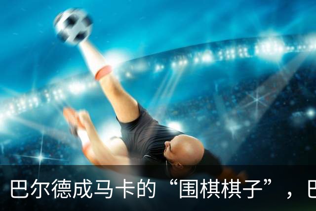 巴尔德成马卡的“围棋棋子”，巴萨冬窗或再劝他转身离开
